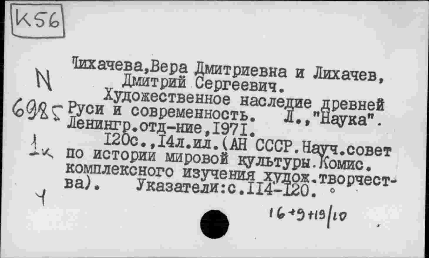 ﻿taa4eBa,Bepa Дмитриевна и Лихачев,
Л Дмитрий Сергеевич.
' Художественное наследие древней îç-Руси и современность. Л,,"Наука".
* Ленингр.отд-ние,1971.
120с.,14л.ил.(АН СССР.Науч.совет
< по истории мировой культуры.Комис, комплексного изучения худож.творчества).	Указатели:с.I14-120. 0